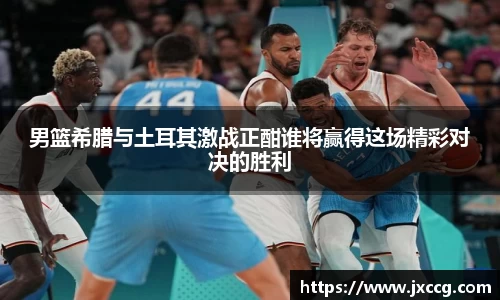 男篮希腊与土耳其激战正酣谁将赢得这场精彩对决的胜利